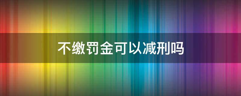 不缴罚金可以减刑吗 不缴纳罚金可以减刑吗