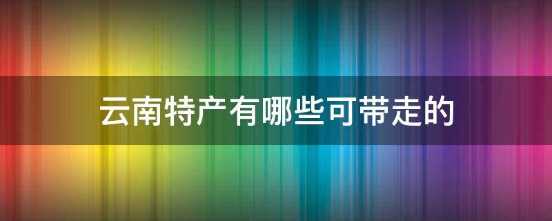 云南特产有哪些可带走的 云南可以带回去的特产