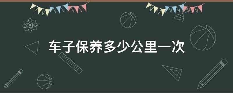 车子保养多少公里一次（车子保养一次多少钱）