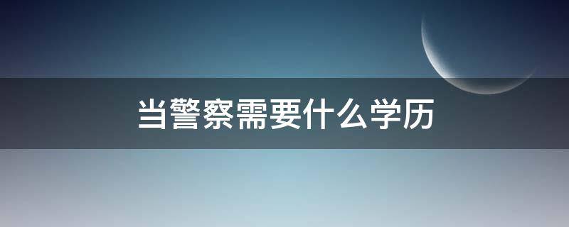 当警察需要什么学历（女生当警察需要什么学历）