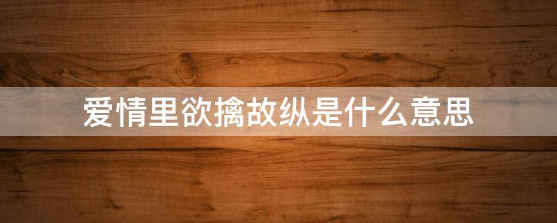 爱情里欲擒故纵是什么意思（欲擒故纵在爱情里是什么意思）