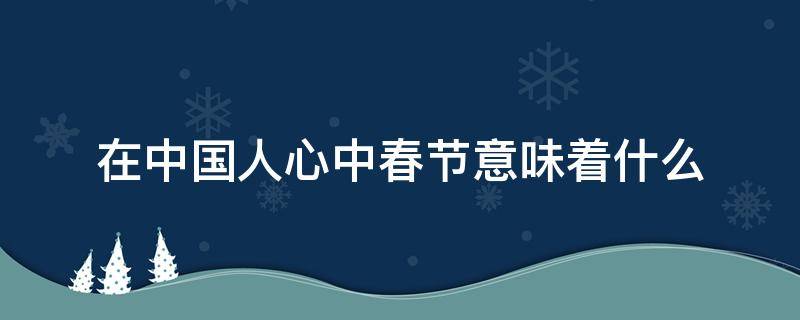 在中国人心中春节意味着什么（春节对中国人来说意味着什么）