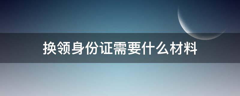 换领身份证需要什么材料 网上换领身份证需要什么材料