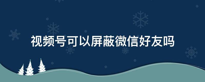 视频号可以屏蔽微信好友吗（视频号可以屏蔽微信好友吗苹果手机）