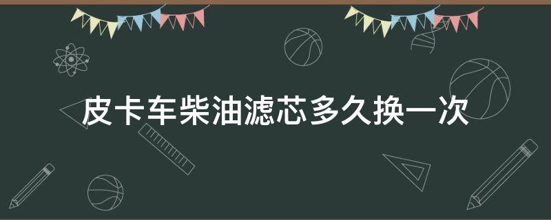 皮卡车柴油滤芯多久换一次 柴油皮卡柴滤多久换