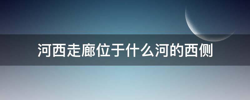 河西走廊位于什么河的西侧 河西走廊位于什么河的西侧以西