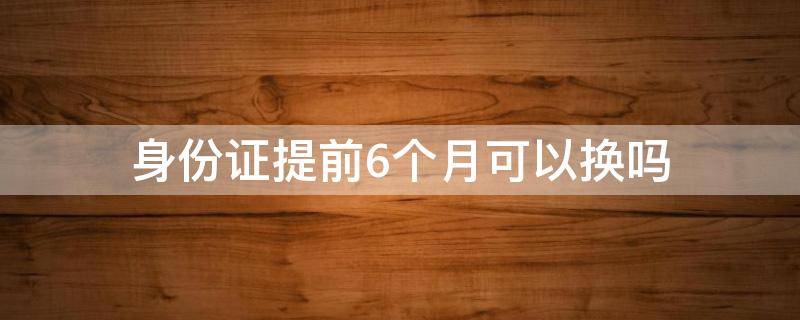 身份证提前6个月可以换吗（提前六个月可以更换身份证吗）