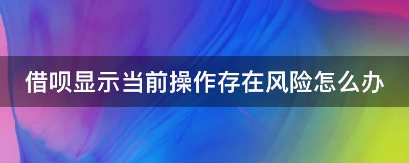 借呗显示当前操作存在风险怎么办 借呗显示当前操作存在风险怎么办呢