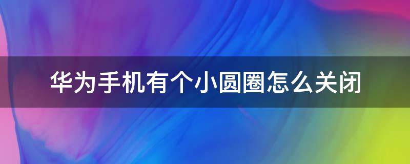 华为手机有个小圆圈怎么关闭（华为手机有个小圆圈怎么关掉）