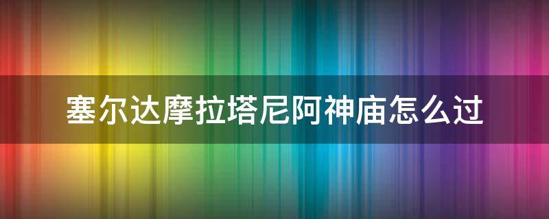 塞尔达摩拉塔尼阿神庙怎么过（塞尔达摩拉塔尼神庙怎么打）