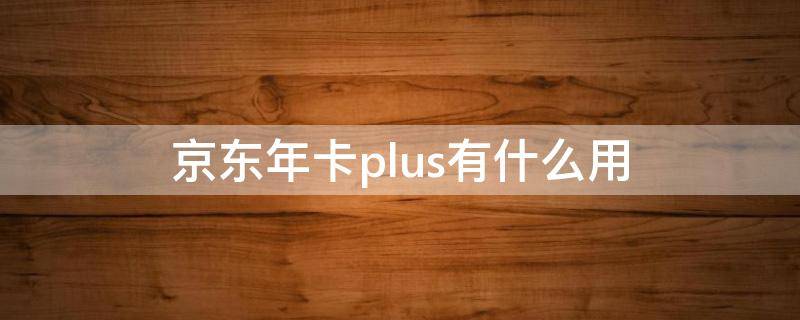 京东年卡plus有什么用 京东年卡plus有什么用多少钱