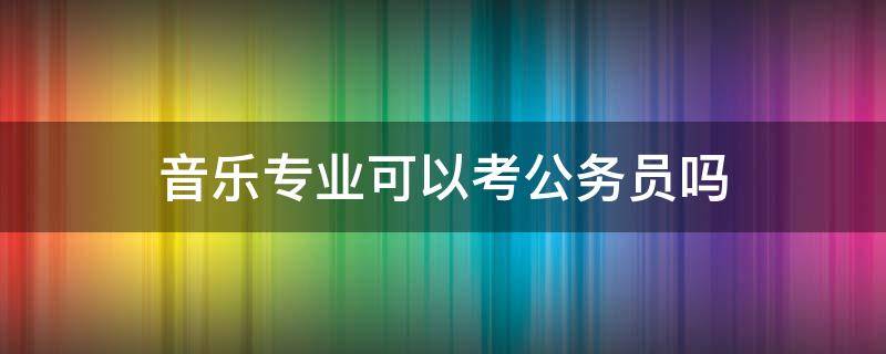 音乐专业可以考公务员吗（音乐专业适合考公务员吗）