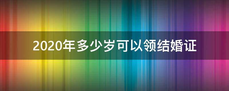 2020年多少岁可以领结婚证 2020结婚年龄是多少岁可以领证