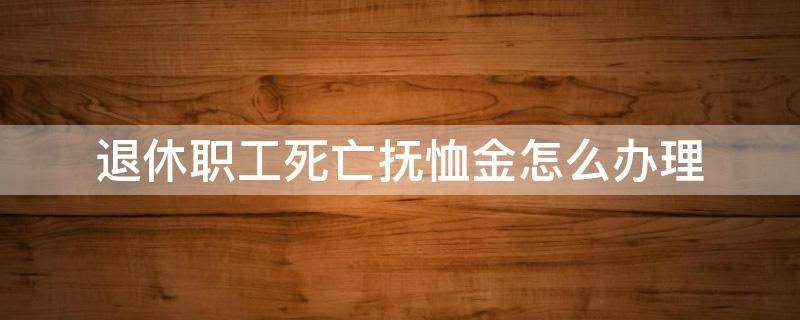 退休职工死亡抚恤金怎么办理 退休工人死亡抚恤金