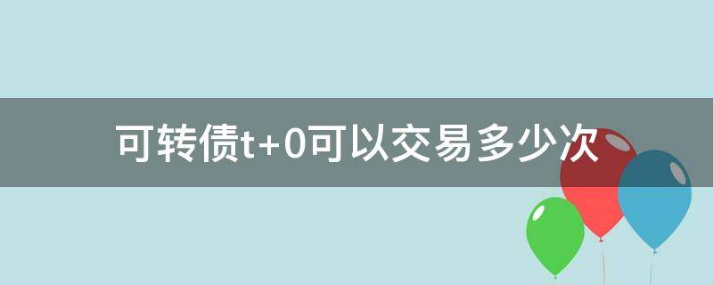 可转债t+0可以交易多少次 可转债的交易规则是T+0吗