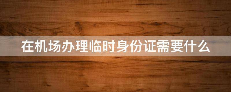 在机场办理临时身份证需要什么 在机场办理临时身份证需要什么材料