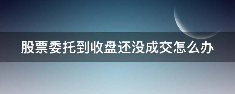 股票委托到收盘还没成交怎么办（股市委托未成交,收盘后资金多长时间到账）