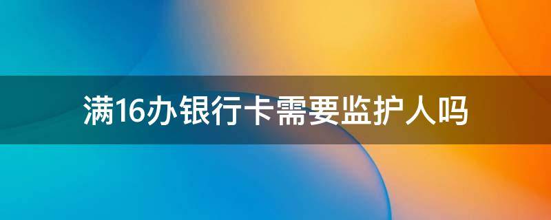 满16办银行卡需要监护人吗 16-18周岁办银行卡需要监护人吗