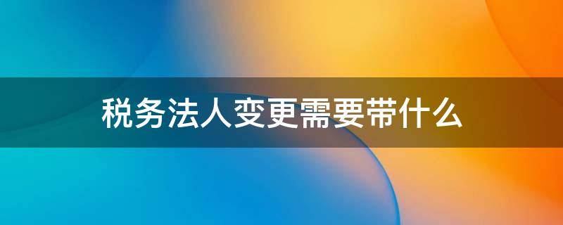 税务法人变更需要带什么 税务上变更法人需要什么