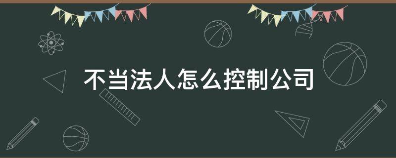 不当法人怎么控制公司（不当法人怎么控制公司需要哪些协议）