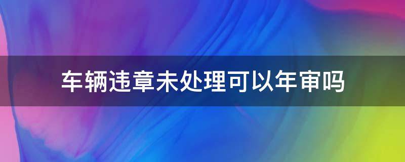 车辆违章未处理可以年审吗（汽车未处理违章可以年审吗）