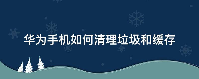 华为手机如何清理垃圾和缓存 怎么清理华为手机缓存垃圾