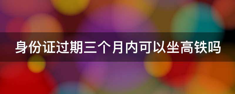 身份证过期三个月内可以坐高铁吗（身份证过期三个月内可以坐高铁吗?）