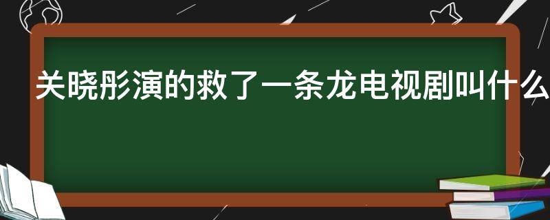 关晓彤演的救了一条龙电视剧叫什么 关晓彤演的救了一条龙电视剧叫什么第几集