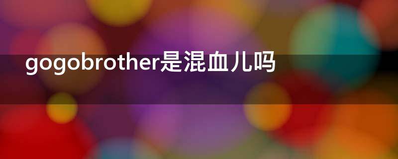 gogobrother是混血儿吗（gogobrother是混血吗?）