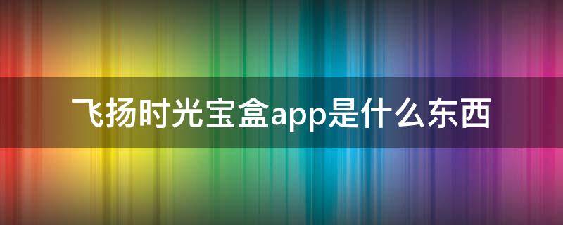 飞扬时光宝盒app是什么东西（时光宝盒APP）