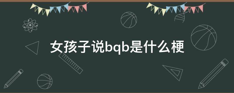 女孩子说bqb是什么梗（女孩子说baq是什么梗）