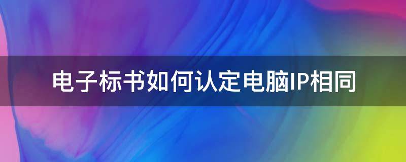 电子标书如何认定电脑IP相同 电子标书如何认定是同一电脑制作