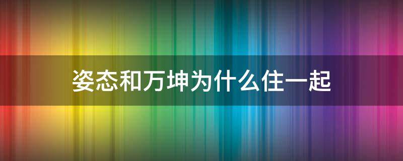 姿态和万坤为什么住一起（姿态和万坤怎么不一起玩了）