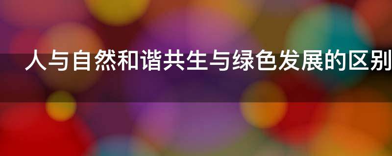 人与自然和谐共生与绿色发展的区别 人与自然和谐共生和绿色发展的区别