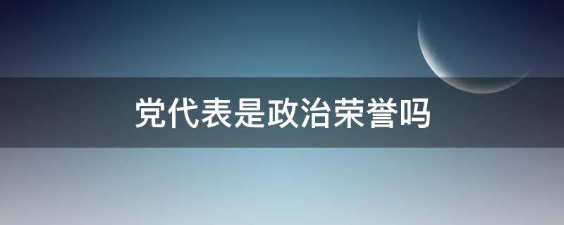 党代表是政治荣誉吗 党代表光荣吗