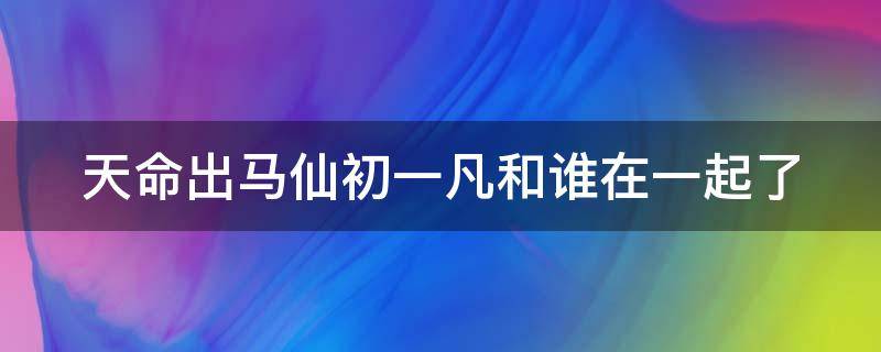 天命出马仙初一凡和谁在一起了（天命出马仙最后和谁在一起了）