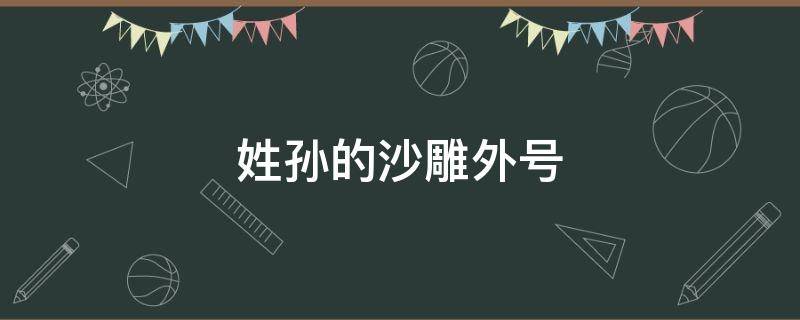 姓孙的沙雕外号（姓孙的搞笑外号）