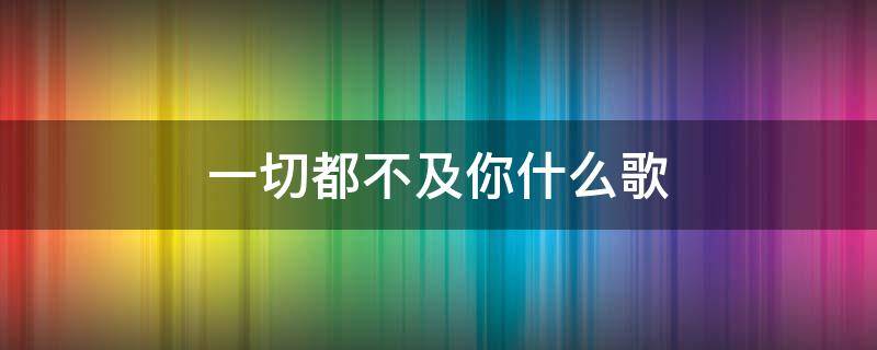 一切都不及你什么歌 一切都不及你是什么歌