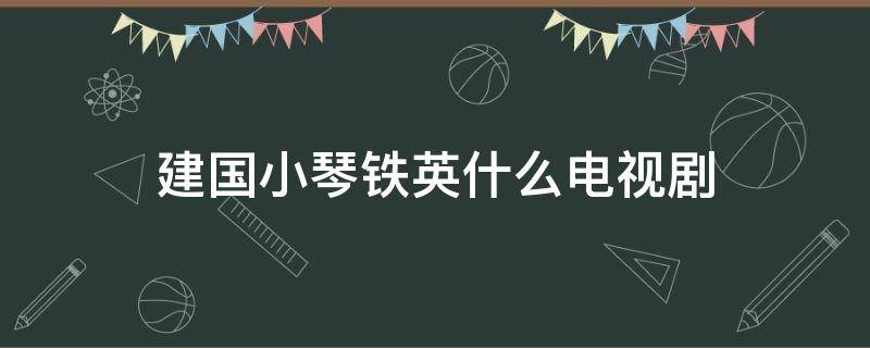 建国小琴铁英什么电视剧 小琴是哪部电视剧