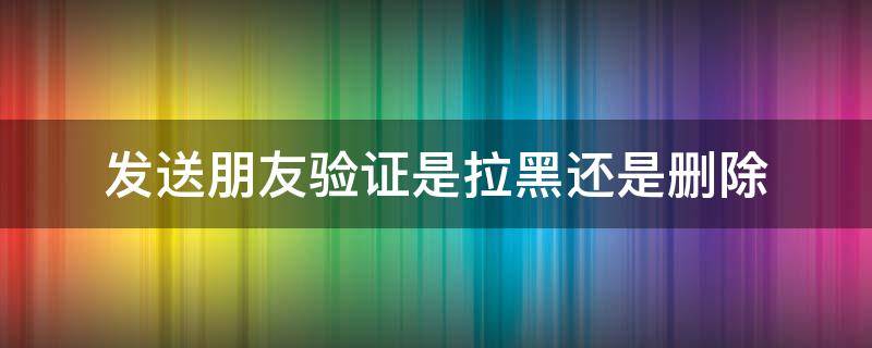 发送朋友验证是拉黑还是删除（微信拉黑删除发送朋友验证会收到吗）