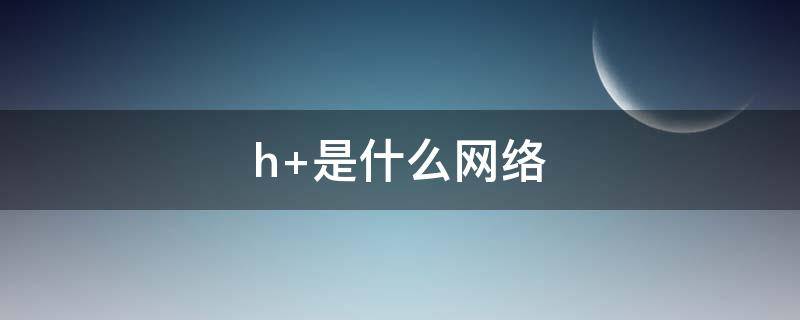 h+是什么网络 联通显示h是什么网络