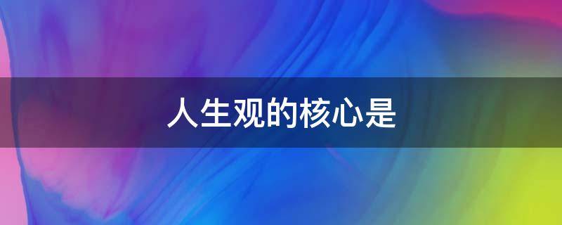 人生观的核心是（人生观的核心是A人生价值B人生目的C人生态度D人生信仰）