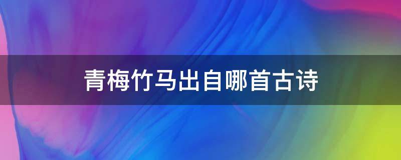 青梅竹马出自哪首古诗（青梅竹马出自于哪首古诗）