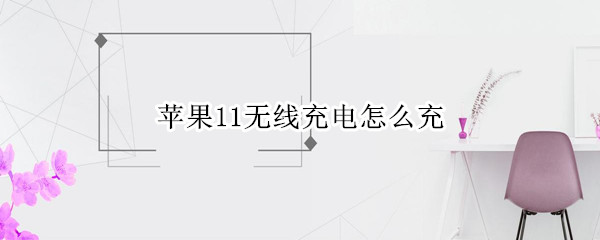 苹果11无线充电怎么充 苹果11无线充电怎么充不了