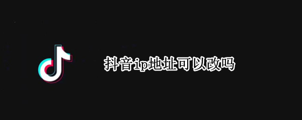 抖音ip地址可以改吗 手机抖音ip地址可以改吗