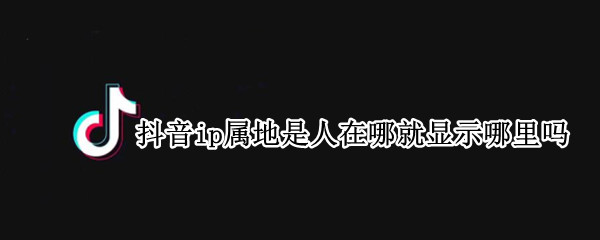 抖音ip属地是人在哪就显示哪里吗 抖音的ip地址是怎么显示的