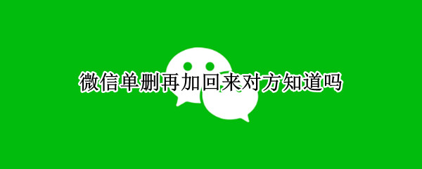 微信单删再加回来对方知道吗 微信单删再加回来对方知道吗2022