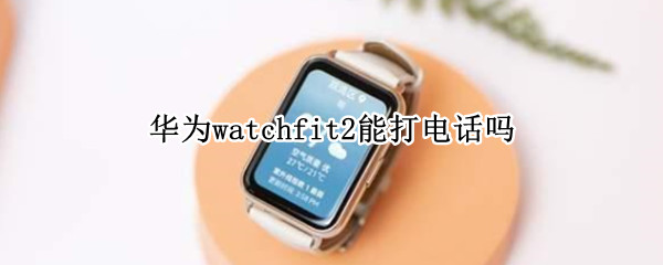 华为watchfit2能打电话吗 华为watchfit智能手表能接电话吗