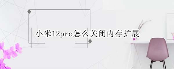 小米12pro怎么关闭内存扩展 小米10pro内存扩展怎么开