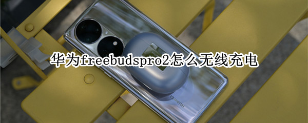 华为freebudspro2怎么无线充电（华为freebuds2pro无线充电怎么用）